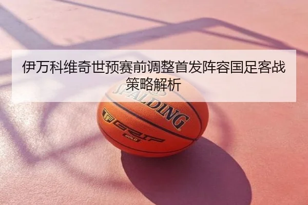 伊万科维奇世预赛前调整首发阵容国足客战策略解析